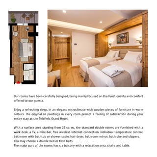 Our rooms have been carefully designed, being mainly focused on the functionality and comfort
offered to our guests.
Enjoy a refreshing sleep, in an elegant microclimate with wooden pieces of furniture in warm
colours. The original oil paintings in every room prompt a feeling of satisfaction during your
entire stay at the Teleferic Grand Hotel.
With a surface area starting from 23 sq. m., the standard double rooms are furnished with a
work desk, a TV, a mini-bar, free wireless internet connection, individual temperature control,
bathroom with bathtub or shower cabin, hair dryer, bathroom mirror, bathrobe and slippers.
You may choose a double bed or twin beds.
The major part of the rooms has s a balcony with a relaxation area, chairs and table.
 