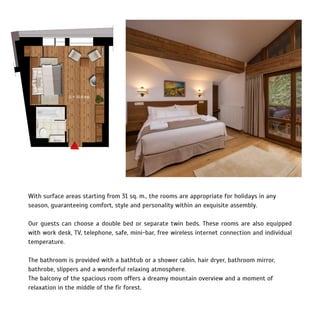 With surface areas starting from 31 sq. m., the rooms are appropriate for holidays in any
season, guaranteeing comfort, style and personality within an exquisite assembly.
Our guests can choose a double bed or separate twin beds. These rooms are also equipped
with work desk, TV, telephone, safe, mini-bar, free wireless internet connection and individual
temperature.
The bathroom is provided with a bathtub or a shower cabin, hair dryer, bathroom mirror,
bathrobe, slippers and a wonderful relaxing atmosphere.
The balcony of the spacious room offers a dreamy mountain overview and a moment of
relaxation in the middle of the fir forest.
 