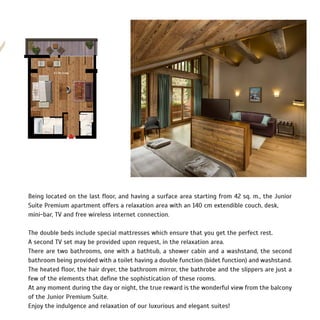 Being located on the last floor, and having a surface area starting from 42 sq. m., the Junior
Suite Premium apartment offers a relaxation area with an 140 cm extendible couch, desk,
mini-bar, TV and free wireless internet connection.
The double beds include special mattresses which ensure that you get the perfect rest.
A second TV set may be provided upon request, in the relaxation area.
There are two bathrooms, one with a bathtub, a shower cabin and a washstand, the second
bathroom being provided with a toilet having a double function (bidet function) and washstand.
The heated floor, the hair dryer, the bathroom mirror, the bathrobe and the slippers are just a
few of the elements that define the sophistication of these rooms.
At any moment during the day or night, the true reward is the wonderful view from the balcony
of the Junior Premium Suite.
Enjoy the indulgence and relaxation of our luxurious and elegant suites!
 