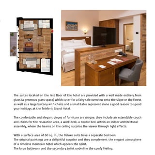 The suites located on the last floor of the hotel are provided with a wall made entirely from
glass (a generous glass space) which cater for a fairy tale overview onto the slope or the forest
as well as a large balcony with chairs and a small table represent alone a good reason to spend
your holidays at the Teleferic Grand Hotel.
The comfortable and elegant pieces of furniture are unique: they include an extendable couch
and chairs for the relaxation area, a work desk, a double bed, within an indoor architectural
assembly, where the beams on the ceiling surprise the viewer through light effects.
With a surface area of 60 sq. m., the Deluxe suits have a separate bedroom.
The original paintings are a delightful surprise and they complement the elegant atmosphere
of a timeless mountain hotel which appeals the spirit.
The large bathroom and the secondary toilet underline the comfy feeling.
 