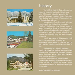 The Teleferic Hotel in Poiana Braşov is a
legend of Romanian tourism. Its history starts
after 1970 through a building typical for the
classical European mountain hotels, benefiting
from the best location in the VIP mountain resort
of Romania, Poiana Braşov.
	 Located at the foot of the main ski slope,
near the cable car, the hotel has been called
“Teleferic”. The beautiful view, the easy access to
slopes during winter time or to the mountain trails
during summer played a major role in its rapid
development. Also, the comfort offered by the
modern and welcoming hotel is a reason not easy
to dismiss.
	 Then it was closed for 20 years until 2012.
Due to the nostalgia and passion of an
enthusiastic person, willing to relive the glory of
the “Teleferic” Hotel, the hotel has come back to
life.
	 The intention has been to resume the
touristic activity of the Teleferic hotel as a holiday
destination at the foot of the Postăvaru Mountain,
within the walls of a luxury hotel which may yield
unforgettable experiences.
And so, the old building has been revamped
following radical transformations and adjustments
typical for the 21st century. The Teleferic Grand
Hotel was reborn to offer a delightful experience
to its tourists.
This is the Teleferic Grand Hotel.
History
 