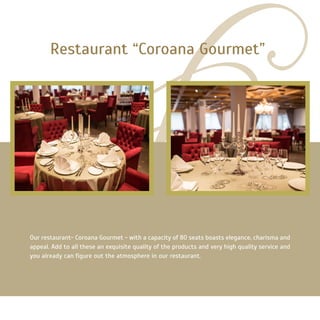 Our restaurant- Coroana Gourmet - with a capacity of 80 seats boasts elegance, charisma and
appeal. Add to all these an exquisite quality of the products and very high quality service and
you already can figure out the atmosphere in our restaurant.
Restaurant “Coroana Gourmet”
 