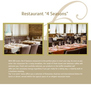 With 180 seats, the 4 Seasons restaurant is the perfect place to start your day. As soon as you
enter the restaurant for a tasty breakfast, the smell of fresh bread and delicious coffee will
welcome you. Fresh and carefully selected, our products in the buffet breakfast will
offer you the necessary energy regardless if you get ready for a skiing day, a relaxing walk or
a business meeting.
The “a la carte” menu offers you a selection of Romanian, Austrian and international dishes for
lunch or dinner, served within the typical space of an elegant mountain hotel.
Restaurant “4 Seasons”
 