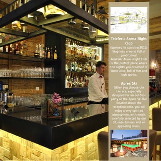 Teleferic Arena Night
Club
(opened in summer2016)
Step into a world full of
good times!
Teleferic Arena Night Club
is the perfect place where
the nights you dreamed of
come alive, full of fun and
high spirits.
Apres Ski
Either you choose the
terrace, especially
designed for an outdoor
party or the Après Ski Bar
located above the
reception desk, you will
enjoy a very spirited
atmosphere, with music
carefully selected by our
DJ, entertainers and an
appealing menu.
 