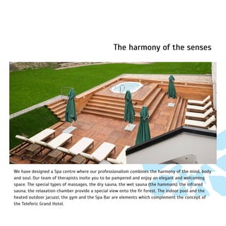 The harmony of the senses
We have designed a Spa centre where our professionalism combines the harmony of the mind, body
and soul. Our team of therapists invite you to be pampered and enjoy an elegant and welcoming
space. The special types of massages, the dry sauna, the wet sauna (the hammam), the infrared
sauna, the relaxation chamber provide a special view onto the fir forest. The indoor pool and the
heated outdoor jacuzzi, the gym and the Spa Bar are elements which complement the concept of
the Teleferic Grand Hotel.
 