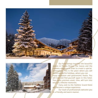 Our hotel brings together the beautiful
nature in Poiana Brașov, the luxury and the
timeless elegance in order to create a special
atmosphere. This is the place where you will
spend wonderful holidays, where you can
enjoy relaxation and gastronomic feasts. You
will lose and find yourself again in this hotel.
Your most precious asset, time, will turn into
once in a lifetime memories.
	 Every visit to the Teleferic Grand Hotel
will become a unique experience.
	 Our team of professionals welcome you
in a friendly and warm manner.
 