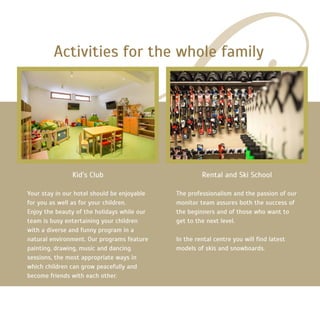 Kid’s Club
Your stay in our hotel should be enjoyable
for you as well as for your children.
Enjoy the beauty of the holidays while our
team is busy entertaining your children
with a diverse and funny program in a
natural environment. Our programs feature
painting, drawing, music and dancing
sessions, the most appropriate ways in
which children can grow peacefully and
become friends with each other.
Activities for the whole family
Rental and Ski School
The professionalism and the passion of our
monitor team assures both the success of
the beginners and of those who want to
get to the next level.
In the rental centre you will find latest
models of skis and snowboards.
 