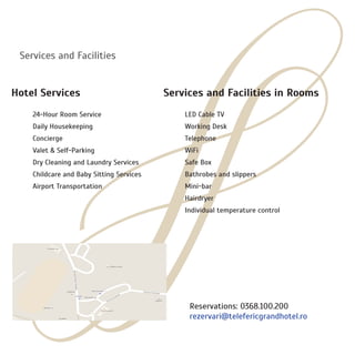 Services and Facilities
Hotel Services
	
	 24-Hour Room Service
	 Daily Housekeeping
	 Concierge
	 Valet & Self-Parking
	 Dry Cleaning and Laundry Services
	 Childcare and Baby Sitting Services
	 Airport Transportation
	
Services and Facilities in Rooms
	 LED Cable TV
	 Working Desk
	 Telephone
	 WiFi
	 Safe Box
	 Bathrobes and slippers
	 Mini-bar
	 Hairdryer
	 Individual temperature control
Reservations: 0368.100.200
rezervari@telefericgrandhotel.ro
 