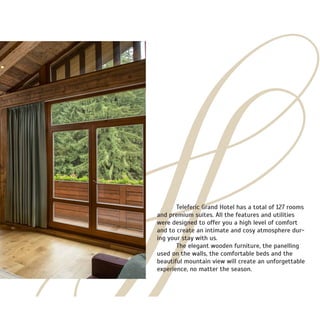 Teleferic Grand Hotel has a total of 127 rooms
and premium suites. All the features and utilities
were designed to offer you a high level of comfort
and to create an intimate and cosy atmosphere dur-
ing your stay with us.
	 The elegant wooden furniture, the panelling
used on the walls, the comfortable beds and the
beautiful mountain view will create an unforgettable
experience, no matter the season.
 