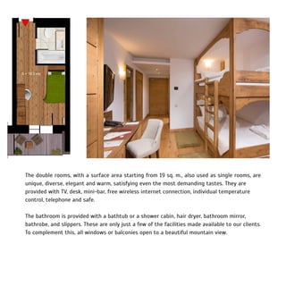 The double rooms, with a surface area starting from 19 sq. m., also used as single rooms, are
unique, diverse, elegant and warm, satisfying even the most demanding tastes. They are
provided with TV, desk, mini-bar, free wireless internet connection, individual temperature
control, telephone and safe.
The bathroom is provided with a bathtub or a shower cabin, hair dryer, bathroom mirror,
bathrobe, and slippers. These are only just a few of the facilities made available to our clients.
To complement this, all windows or balconies open to a beautiful mountain view.
 