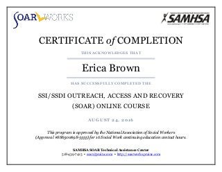CERTIFICATE of COMPLETION
THIS ACKNOWLEDGES THAT
Erica Brown
HAS SUCCESSFULLY COMPLETED THE
SSI/SSDI OUTREACH, ACCESS AND RECOVERY
(SOAR) ONLINE COURSE
AUGUST 24, 2016
This program is approved by the National Association of Social Workers
(Approval #886500698-5555) for 16 Social Work continuing education contact hours.
SAMHSA SOAR Technical Assistance Center
518-439-7415 ▪ soar@prainc.com ▪ http://soarworks.prainc.com
 