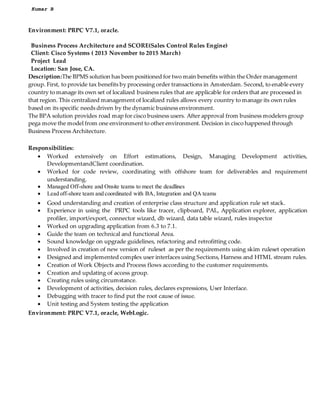 Kumar B
Environment: PRPC V7.1, oracle.
Business Process Architecture and SCORE(Sales Control Rules Engine)
Client: Cisco Systems ( 2013 November to 2015 March)
Project Lead
Location: San Jose, CA.
Description:The BPMS solution has been positioned for two main benefits within the Order management
group. First, to provide tax benefits by processing order transactions in Amsterdam. Second, to enable every
country to manage its own set of localized business rules that are applicable for orders that are processed in
that region. This centralized management of localized rules allows every country to manage its own rules
based on its specific needs driven by the dynamic business environment.
The BPA solution provides road map for cisco business users. After approval from business modelers group
pega move the model from one environment to other environment. Decision in cisco happened through
Business Process Architecture.
Responsibilities:
? Worked extensively on Effort estimations, Design, Managing Development activities,
DevelopmentandClient coordination.
? Worked for code review, coordinating with offshore team for deliverables and requirement
understanding.
? Managed Off-shore and Onsite teams to meet the deadlines
? Lead off-shore team and coordinated with BA, Integration and QA teams
? Good understanding and creation of enterprise class structure and application rule set stack.
? Experience in using the PRPC tools like tracer, clipboard, PAL, Application explorer, application
profiler, import/export, connector wizard, db wizard, data table wizard, rules inspector
? Worked on upgrading application from 6.3 to 7.1.
? Guide the team on technical and functional Area.
? Sound knowledge on upgrade guidelines, refactoring and retrofitting code.
? Involved in creation of new version of ruleset as per the requirements using skim ruleset operation
? Designed and implemented complex user interfaces using Sections, Harness and HTML stream rules.
? Creation of Work Objects and Process flows according to the customer requirements.
? Creation and updating of access group.
? Creating rules using circumstance.
? Development of activities, decision rules, declares expressions, User Interface.
? Debugging with tracer to find put the root cause of issue.
? Unit testing and System testing the application
Environment: PRPC V7.1, oracle, WebLogic.
 