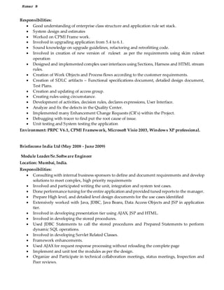 Kumar B
Responsibilities:
? Good understanding of enterprise class structure and application rule set stack.
? System design and estimates
? Worked on CPMI Frame work.
? Involved in upgrading application from 5.4 to 6.1.
? Sound knowledge on upgrade guidelines, refactoring and retrofitting code.
? Involved in creation of new version of ruleset as per the requirements using skim ruleset
operation
? Designed and implemented complex user interfaces using Sections, Harness and HTML stream
rules.
? Creation of Work Objects and Process flows according to the customer requirements.
? Creation of SDLC artifacts C Functional specifications document, detailed design document,
Test Plans.
? Creation and updating of access group.
? Creating rules using circumstance.
? Development of activities, decision rules, declares expressions, User Interface.
? Analyze and fix the defects in the Quality Center.
? Implemented many Enhancement Change Requests (CRs) within the Project.
? Debugging with tracer to find put the root cause of issue.
? Unit testing and System testing the application
Environment: PRPC V6.1, CPMI Framework, Microsoft Visio 2003, Windows XP professional.
Bristlecone India Ltd (May 2008 - June 2009)
Module Leader/Sr.Software Engineer
Location: Mumbai, India.
Responsibilities:
? Consulting with internal business sponsors to define and document requirements and develop
solutions to meet complex, high priority requirements
? Involved and participated writing the unit, integration and system test cases.
? Done performance tuning for the entire application and provided tuned reports to the manager.
? Prepare High level, and detailed level design documents for the use cases identified
? Extensively worked with Java, JDBC, Java Beans, Data Access Objects and JSP in application
tier.
? Involved in developing presentation tier using AJAX, JSP and HTML.
? Involved in developing the stored procedures.
? Used JDBC Statements to call the stored procedures and Prepared Statements to perform
dynamic SQL operations.
? Involved in developing Servlet Related Classes.
? Framework enhancements.
? Used AJAX for request response processing without reloading the complete page
? Implement and unit test the modules as per the design.
? Organize and Participate in technical collaboration meetings, status meetings, Inspection and
Peer reviews.
 