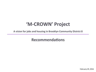 ‘M-­‐CROWN’	
  Project	
  
A	
  vision	
  for	
  jobs	
  and	
  housing	
  in	
  Brooklyn	
  Community	
  District	
  8	
  	
  
	
  RecommendaEons	
  
February	
  29,	
  2016	
  
 