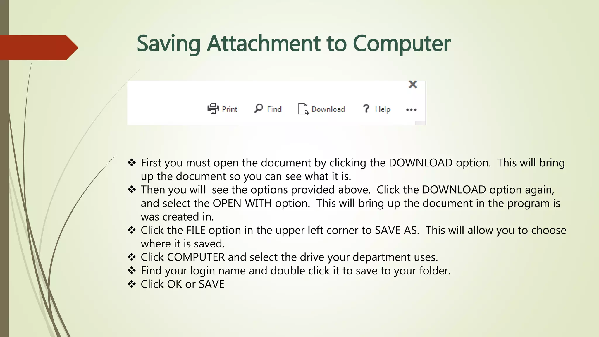Saving Attachment to Computer
 First you must open the document by clicking the DOWNLOAD option. This will bring
up the document so you can see what it is.
 Then you will see the options provided above. Click the DOWNLOAD option again,
and select the OPEN WITH option. This will bring up the document in the program is
was created in.
 Click the FILE option in the upper left corner to SAVE AS. This will allow you to choose
where it is saved.
 Click COMPUTER and select the drive your department uses.
 Find your login name and double click it to save to your folder.
 Click OK or SAVE
 