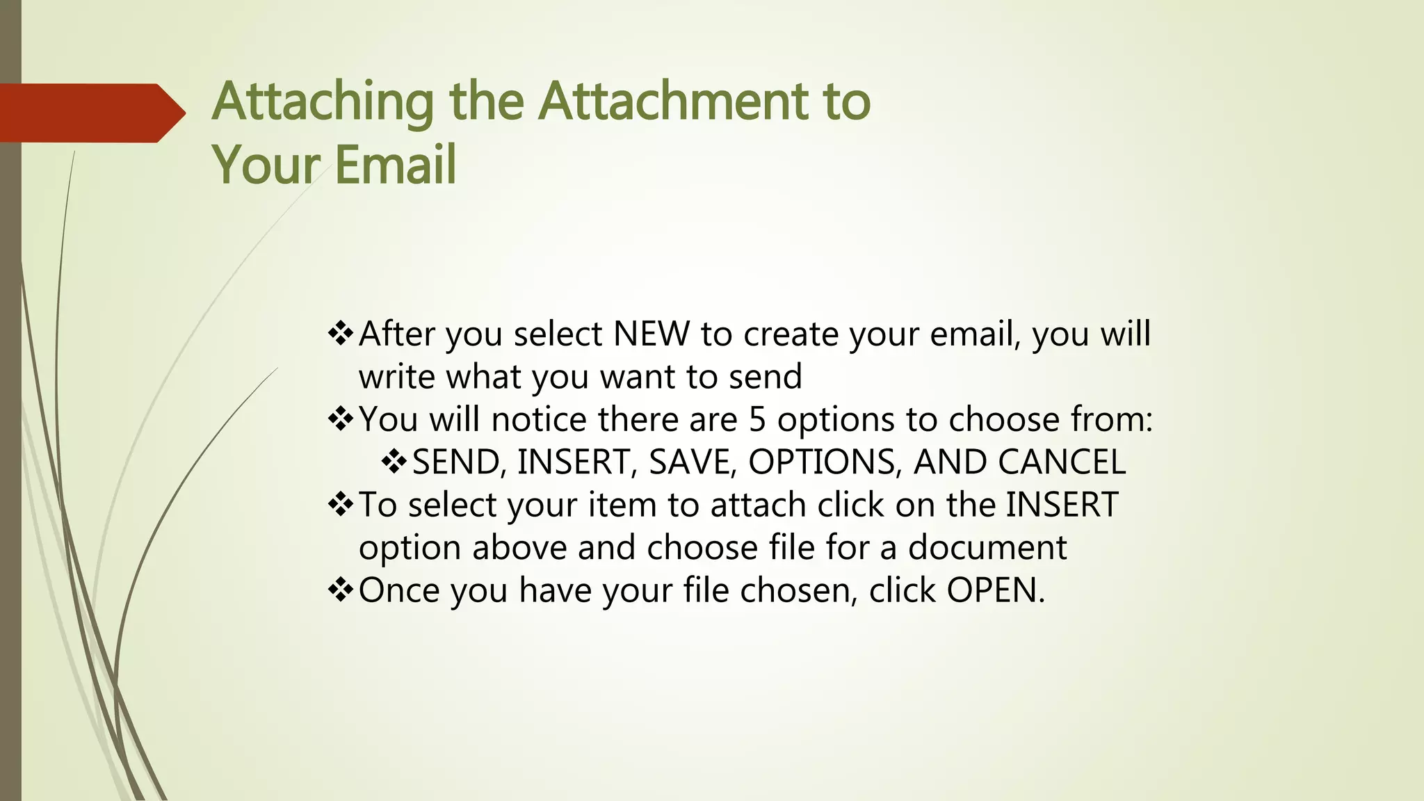Attaching the Attachment to
Your Email
After you select NEW to create your email, you will
write what you want to send
You will notice there are 5 options to choose from:
SEND, INSERT, SAVE, OPTIONS, AND CANCEL
To select your item to attach click on the INSERT
option above and choose file for a document
Once you have your file chosen, click OPEN.
 