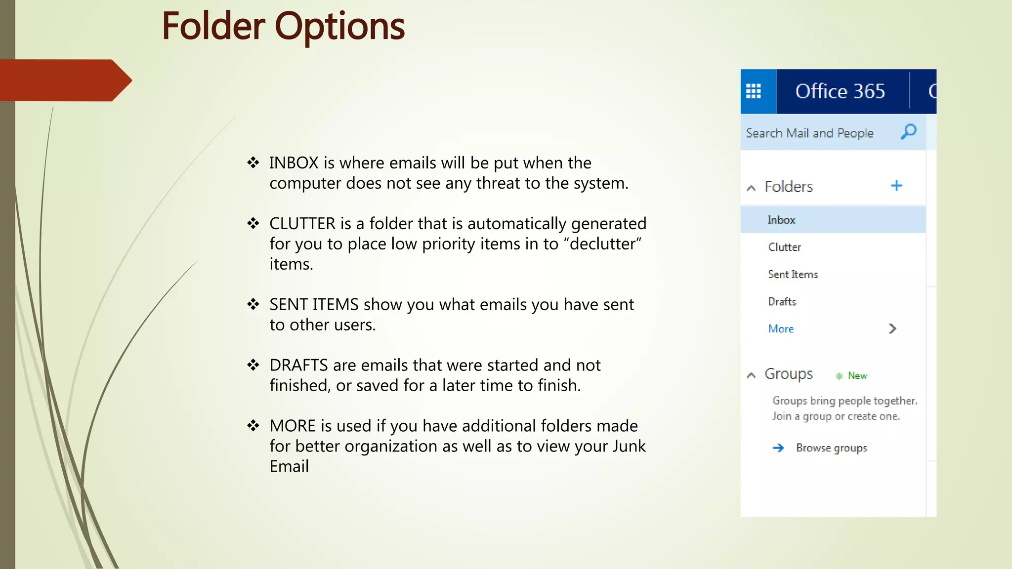 Folder Options
 INBOX is where emails will be put when the
computer does not see any threat to the system.
 CLUTTER is a folder that is automatically generated
for you to place low priority items in to “declutter”
items.
 SENT ITEMS show you what emails you have sent
to other users.
 DRAFTS are emails that were started and not
finished, or saved for a later time to finish.
 MORE is used if you have additional folders made
for better organization as well as to view your Junk
Email
 