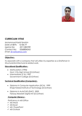 CURRICLUM VITAE
Muhammad Kashif Ibrahim
Date of Birth: 12-06-77
Iqama No: 2211385709
Contact No: 0568804243
Email: dil_kz@yahoo.com
Objective:-
To associate with a company that will utilize my expertise as a Draftsman in
Structural/Architectural & related work.
Educational Qualification:-
• Matriculation (1994)
Govt. City High School (D.G.Khan)
• Intermediate (F Sc) 1997
Government College (D.G.Khan)
Technical Qualification (Computers):-
• Diploma in Computer Application (DCA) 1999
Khaja Fareed Institute of Technology (D.G.Khan)
• Diploma in AutoCAD (DAC) 2003
Farooq Abdullah Digital Art (D.G.Khan)
Computer Literacy:-
Proficiency in MS-Office
 MS-Word
 MS-Excel
 MS- PowerPoint
 MS-Outlook
 