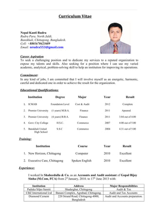 Curriculum Vitae
Nepal Kanti Rudra
Rudra Para, North Jaldi,
Banskhali, Chittagong, Bangladesh.
Cell: +8801670423689
Email: nrudra553@gmail.com
Educational Qualifications:
Institution Degree Major Year Result
1. ICMAB Foundation Level Cost & Audit 2012 Complete
2. Premier University (1 years) M.B.A. Finance 2011 Apeared
3. Premier University (4 years) B.B.A. Finance 2011 3.84 out of 4.00
4. Govt. City College H.S.C. Commerce 2007 4.00 out of 5.00
5. Banskhali United S.S.C Commerce 2004 4.31 out of 5.00
High School
Training:
Institution Course Year Result
1. New Horizon, Chittagong Computer 2010 Excellent
2. Executive Care, Chittagong Spoken English 2010 Excellent
Experience:
I worked In Shaheedulla & Co. as an Accounts and Audit assistant of Gopal Bijoy
Sinha (M.Com, FCA) from 2th
January, 2010. to 17th
June 2013 with:
Institution Address Major Responsibilities
Paduka Silpo Samiti Shadarghat, Chittagong Audit & Tax
CBZ International Ltd Banani Complex, Agrabad, Chittagong. Audit and Tax Accounts
Diamond Cement 220 Strand Road, Chittagong-4000,
Bangladesh
Audit and Accounts preparation.
Career Aspiration
To seek a challenging position and to dedicate my services to a reputed organization to
expose my talents and skills. Also seeking for a position where I can use my varied
academic, analytical, problem-solving skill to help an institution for improving its operations.
Commitment:
In any kind of jobs, I am committed that I will involve myself as an energetic, harmonic,
careful and dedicated one in order to achieve the result for the organization.
 