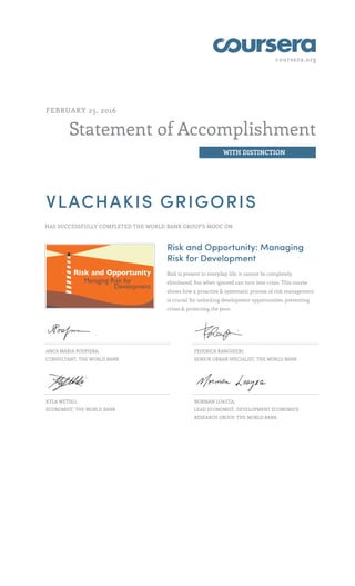 coursera.org
Statement of Accomplishment
WITH DISTINCTION
FEBRUARY 25, 2016
VLACHAKIS GRIGORIS
HAS SUCCESSFULLY COMPLETED THE WORLD BANK GROUP'S MOOC ON
Risk and Opportunity: Managing
Risk for Development
Risk is present in everyday life, it cannot be completely
eliminated, but when ignored can turn into crisis. This course
shows how a proactive & systematic process of risk management
is crucial for unlocking development opportunities, preventing
crises & protecting the poor.
ANCA MARIA PODPIERA,
CONSULTANT, THE WORLD BANK
FEDERICA RANGHIERI,
SENIOR URBAN SPECIALIST, THE WORLD BANK
KYLA WETHLI,
ECONOMIST, THE WORLD BANK
NORMAN LOAYZA,
LEAD ECONOMIST, DEVELOPMENT ECONOMICS
RESEARCH GROUP, THE WORLD BANK
 