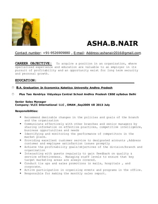 ASHA.B.NAIR
Contact number: +91-9526909880 , E-mail: Address:ashanair2016@gmail.com
CAREER OBJECTIVE: To acquire a position in an organization, where
specialized experience and education are valuable to an employer in its
pursuit of profitability and an opportunity exist for long term security
and personal growth.
EDUCATION:
 B.A. Graduation In Economics Kaketiya University Andhra Pradesh
 Plus Two Kendriya Vidyalaya Central School Andhra Pradesh CBSE syllabus Delhi
Senior Sales Manager
Company: VLCC International l.l.C , OMAN ,Sep2009 till 2013 July
Responsibilities:
 Recommend desirable changes in the policies and goals of the branch
and the organization
 Communicate effectively with other branches and senior managers by
sharing information on effective practices, competitive intelligence,
business opportunities and needs
 Identifying and monitoring the performance of competitors in the
market place.
 Providing excellent customer service to designated accounts ,Address
customer and employee satisfaction issues promptly
 Achieve the profitability goals/objectives of the division/branch and
organization
 Interacting with guests regularly to gain feedback on quality &
service effectiveness. Managing staff levels to ensure that key
target marketing areas are always covered.
 Conduct tie ups and sales promotions in malls, hospitals , and
corporate.
 Active participation in organizing events and programs in the office.
 Responsible for making the monthly sales report.
 