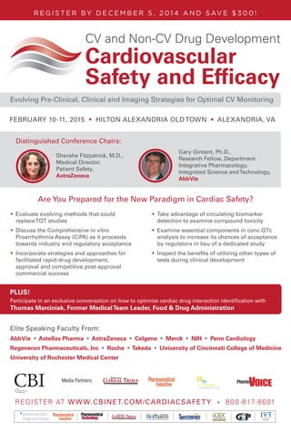 REGISTER AT WWW.CBINET.COM/CARDIACSAFETY • 800-817-8601
ADVANSTAR
PUBLICATIONS
R E G I S T E R BY D E C E M B E R 5 , 2 0 1 4 A N D S AV E $ 3 0 0 !
Media Partners:
CV and Non-CV Drug Development
Cardiovascular
Safety and Efﬁcacy
The Latest Approaches in the Evaluation of Drugs that Affect Heart Rate,
Blood Pressure, QT Prolongation, and Other CV Safety Related IssuesEvolving Pre-Clinical, Clinical and Imaging Strategies for Optimal CV Monitoring
FEBRUARY 10-11, 2015 • HILTON ALEXANDRIA OLD TOWN • ALEXANDRIA, VA
Are You Prepared for the New Paradigm in Cardiac Safety?
Elite Speaking Faculty From:
AbbVie • Astellas Pharma • AstraZeneca • Celgene • Merck • NIH • Penn Cardiology
Regeneron Pharmaceuticals, Inc • Roche • Takeda • University of Cincinnati College of Medicine
University of Rochester Medical Center
Participate in an exclusive conversation on how to optimize cardiac drug interaction identification with
Thomas Marciniak, Former MedicalTeam Leader, Food & Drug Administration
PLUS!
Distinguished Conference Chairs:
	 Gary Gintant, Ph.D., 				
		 Research Fellow, Department	
		 Integrative Pharmacology,
		 Integrated Science andTechnology,
		 AbbVie
	 Sherahe Fitzpatrick, M.D.,
		Medical Director,
		Patient Safety,
		AstraZeneca
•	 Evaluate evolving methods that could
replaceTQT studies
•	 Discuss the Comprehensive in vitro
Proarrhythmia Assay (CiPA) as it proceeds
towards industry and regulatory acceptance
•	 Incorporate strategies and approaches for
facilitated rapid-drug development,
approval and competitive post-approval
commercial success
•	 Take advantage of circulating biomarker
detection to examine compound toxicity
•	 Examine essential components in conc-QTc
analysis to increase its chances of acceptance
by regulators in lieu of a dedicated study
•	 Inspect the benefits of utilizing other types of
tests during clinical development
 
