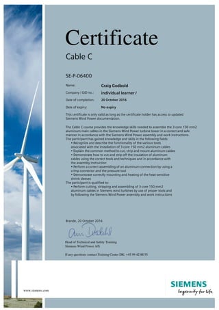 Cable C
SE-P-06400
Name: Craig Godbold
Company / GID no.: individual learner /
Date of completion: 20 October 2016
Date of expiry: No expiry
This certificate is only valid as long as the certificate holder has access to updated
Siemens Wind Power documentation.
The Cable C course provides the knowledge skills needed to assemble the 3-core 150 mm2
aluminum main cables in the Siemens Wind Power turbine tower in a correct and safe
manner in accordance with the Siemens Wind Power assembly and work instructions.
The participant has gained knowledge and skills in the following fields:
• Recognize and describe the functionality of the various tools
associated with the installation of 3-core 150 mm2 aluminum cables
• Explain the common method to cut, strip and mount aluminum cables
• Demonstrate how to cut and strip off the insulation of aluminum
cables using the correct tools and techniques and in accordance with
the assembly instruction
• Perform a correct assembling of an aluminum connection by using a
crimp connector and the pressure tool
• Demonstrate correctly mounting and heating of the heat-sensitive
shrink sleeves
The participant is qualified to:
• Perform cutting, stripping and assembling of 3-core 150 mm2
aluminum cables in Siemens wind turbines by use of proper tools and
by following the Siemens Wind Power assembly and work instructions
Brande, 20 October 2016
 