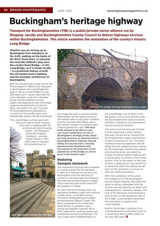 www.highwaysmagazine.co.ukJUNE 2016565656 BRIDGE MAINTENANCEBRIDGE MAINTENANCEBRIDGE MAINTENANCE
Transport for Buckinghamshire (TfB) is a public/private sector alliance run by
Ringway Jacobs and Buckinghamshire County Council to deliver highways services
within Buckinghamshire. This article examines the restoration of the county’s historic
Long Bridge
Buckingham’s heritage highway
Whether you are driving up to
Buckingham from Aylesbury on
the A413, walking on the banks of
the River Great Ouse, or enjoying
the riverside children’s play area,
the London Road Bridge – or the
Long Bridge, as it is known locally
– is a prominent feature of both
the old market town’s highway,
and the Georgian architecture of
Buckingham.
Built to coincide with a royal visit by the
Prince Regent in 1805 by the Marquess
of Buckingham, the Long Bridge has
been in use as a road bridge for over
200 years, but in recent years fell into
some disrepair. Local civic volunteer
group, The Buckingham Society,
began campaigning to have the bridge
repaired and restored to its former
glory, and earlier this year Transport
for Buckinghamshire embarked on
a project to structurally repair, and
aesthetically restore, the local landmark.
The Long Bridge is a three span arch
structure built of stone masonry,
very much in keeping with the
architectural style of nearby
Stowe – the Marquess’s
grand Buckingham
residence – and was
Grade II listed in 1972.
Calls came to organise
the refurbishment of
the bridge last year, to prevent further
deterioration as the coping stones on
the parapet were in very poor condition.
County councillor Mark Shaw, who is
the cabinet member for transportation
in Buckinghamshire, said: “We were
really pleased to be able to carry
out crucial maintenance to one of
Buckingham’s heritage points, which
has long served as an important link in
Buckinghamshire’s highway network.
Safety and security were, naturally,
paramount but importance was
also placed on the protection of the
appearance of the bridge, as a focal
point in this historic town.”
Restoring
Georgian stonework
The impressive structure was somewhat
of a vanity project for the Marquess
in 1805, as it formed the entrance into
Buckingham from the direction of
London. In the same year the Marquess
also built the two Buckingham Lodges,
which mark the start of the road from
Buckingham to Stowe.
On each face of the bridge there are
decorative emblems made from artiﬁcial
‘Coade Stone’, a mid 18th Century
innovation developed by formidable
businesswoman Eleanor Coade. The
stone, produced at the Coade and
Sealy factory in Lambeth, was a
strong and weather-resistant ‘twice
ﬁred’ material for creating statues and
ornamental architectural features. The
two Coade stone embellishments on
the Long Bridge, one of which is the
Marquess’s coat of arms and the other
the Buckinghamshire swan, are points
of historic interest for the Buckingham
Society and local residents.
The works took the best part of three
months beginning in early January,
and were carried out by Transport for
Buckinghamshire supply chain partner
Fergal Contracting Co Ltd. The works
involved removing vegetation and de-
silting the arch, replacing stone coping
by the footbridge, cleaning the parapet
and retaining stone, and replacing
eroded stonework before treating with
a special spray to protect it from future
erosion. Prior to the repairs to the coat
of arms, a cleaning test was carried out
to check the effect the method would
have on the stonework, to ensure its
safe and careful restoration.
After the completion of the works
the chairperson of the Buckingham
Society, Roger Edwards, described the
works as being ‘undertaken with the
utmost care and attention to detail’ and
emphasised the ‘dramatic change in the
look of the Marquess of Buckingham’s
coat of arms on the pedestrian side of
the bridge.’ Local residents described
the restoration as ‘superb’ and
‘much needed’.
And so, the bridge is returned to its
original appearance and looks much as
it would have done in 1805, ready for
the next 200 years.
View of the bridge showing Buckinghamshire Swan
New ﬂag stones outside the Old Gaol
 