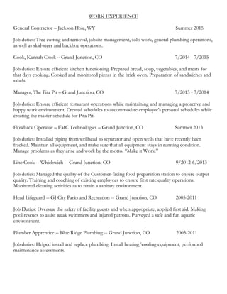 WORK EXPERIENCE
General Contractor – Jackson Hole, WY Summer 2015
Job duties: Tree cutting and removal, jobsite management, solo work, general plumbing operations,
as well as skid-steer and backhoe operations.
Cook, Kannah Creek – Grand Junction, CO 7/2014 - 7/2015
Job duties: Ensure efficient kitchen functioning. Prepared bread, soup, vegetables, and meats for
that days cooking. Cooked and monitored pizzas in the brick oven. Preparation of sandwiches and
salads.
Manager, The Pita Pit – Grand Junction, CO 7/2013 - 7/2014
Job duties: Ensure efficient restaurant operations while maintaining and managing a proactive and
happy work environment. Created schedules to accommodate employee’s personal schedules while
creating the master schedule for Pita Pit.
Flowback Operator – FMC Technologies – Grand Junction, CO Summer 2013
Job duties: Installed piping from wellhead to separator and open wells that have recently been
fracked. Maintain all equipment, and make sure that all equipment stays in running condition.
Manage problems as they arise and work by the motto, “Make it Work.”
Line Cook -- Whichwich -- Grand Junction, CO 9/2012-6/2013
Job duties: Managed the quality of the Customer-facing food preparation station to ensure output
quality. Training and coaching of existing employees to ensure first rate quality operations.
Monitored cleaning activities as to retain a sanitary environment.
Head Lifeguard -- GJ City Parks and Recreation -- Grand Junction, CO 2005-2011
Job Duties: Oversaw the safety of facility guests and when appropriate, applied first aid. Making
pool rescues to assist weak swimmers and injured patrons. Purveyed a safe and fun aquatic
environment.
Plumber Apprentice -- Blue Ridge Plumbing -- Grand Junction, CO 2005-2011
Job duties: Helped install and replace plumbing, Install heating/cooling equipment, performed
maintenance assessments.
 