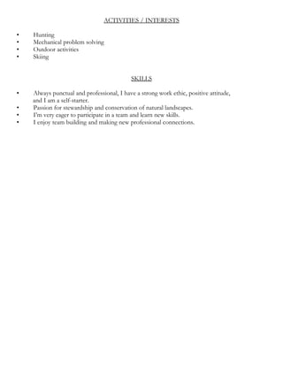 ACTIVITIES / INTERESTS
• Hunting
• Mechanical problem solving
• Outdoor activities
• Skiing
SKILLS
• Always punctual and professional, I have a strong work ethic, positive attitude,
and I am a self-starter.
• Passion for stewardship and conservation of natural landscapes.
• I’m very eager to participate in a team and learn new skills.
• I enjoy team building and making new professional connections.
 