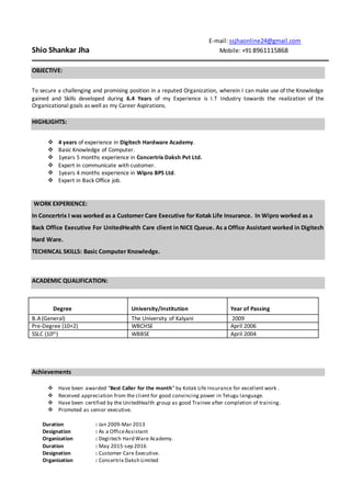 E-mail: ssjhaonline24@gmail.com
Shio Shankar Jha Mobile: +91 8961115868
OBJECTIVE:
To secure a challenging and promising position in a reputed Organization, wherein I can make use of the Knowledge
gained and Skills developed during 6.4 Years of my Experience is I.T Industry towards the realization of the
Organizational goals as well as my Career Aspirations.
HIGHLIGHTS:
 4 years of experience in Digitech Hardware Academy.
 Basic Knowledge of Computer.
 1years 5 months experience in Concertrix Daksh Pvt Ltd.
 Expert in communicate with customer.
 1years 4 months experience in Wipro BPS Ltd.
 Expert in Back Office job.
WORK EXPERIENCE:
In Concertrix I was worked as a Customer Care Executive for Kotak Life Insurance. In Wipro worked as a
Back Office Executive For UnitedHealth Care client in NICE Queue. As a Office Assistant worked in Digitech
Hard Ware.
TECHINCAL SKILLS: Basic Computer Knowledge.
ACADEMIC QUALIFICATION:
Degree University/Institution Year of Passing
B.A(General) The University of Kalyani 2009
Pre-Degree (10+2) WBCHSE April 2006
SSLC (10th) WBBSE April 2004
Achievements
 Have been awarded “Best Caller for the month” by Kotak Life Insurance for excellent work .
 Received appreciation from the client for good convincing power in Telugu language.
 Have been certified by the UnitedHealth group as good Trainee after completion of training.
 Promoted as senior executive.
Duration : Jan 2009-Mar 2013
Designation : As a OfficeAssistant
Organization : Degiitech Hard Ware Academy.
Duration : May 2015-sep 2016
Designation : Customer Care Executive.
Organization : Concertrix Daksh Limited
 