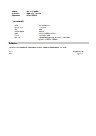 Duration : Sep 2015-Jan 2017
Designation : Back Office Executive
Organization : Wipro BPS Ltd.
Personal Details
Name : Shio Shankar Jha
Date of Birth : 15-08-1988
Sex : Male
Marital Status : Married
Email : ssjhaonline24@gmail.com
Phone : +91 8961115868
Address : 2/62 Mahajatinagar P.O-Agarpada P.S-Khardah
Kolkata 700109 North 24 pgs.
Declaration
The details furnished above are true and correct to the best of my knowledge and belief.
Place: Shio Shankar Jha
Date: Signature
 