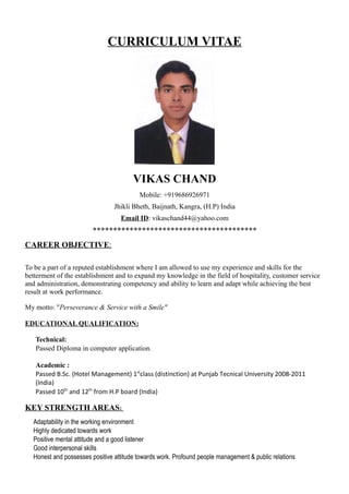 CURRICULUM VITAE
VIKAS CHAND
Mobile: +919686926971
Jhikli Bheth, Baijnath, Kangra, (H.P) India
Email ID: vikaschand44@yahoo.com
****************************************
CAREER OBJECTIVE:
To be a part of a reputed establishment where I am allowed to use my experience and skills for the
betterment of the establishment and to expand my knowledge in the field of hospitality, customer service
and administration, demonstrating competency and ability to learn and adapt while achieving the best
result at work performance.
My motto: "Perseverance & Service with a Smile"
EDUCATIONAL QUALIFICATION:
 Technical:
 Passed Diploma in computer application.
 Academic :
 Passed B.Sc. (Hotel Management) 1st
class (distinction) at Punjab Tecnical University 2008-2011
(India)
 Passed 10th
and 12th
from H.P board (India)
KEY STRENGTH AREAS:
 Adaptability in the working environment
 Highly dedicated towards work
 Positive mental attitude and a good listener
 Good interpersonal skills
 Honest and possesses positive attitude towards work. Profound people management & public relations
 