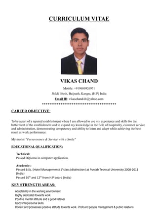 CURRICULUM VITAE
VIKAS CHAND
Mobile: +919686926971
Jhikli Bheth, Baijnath, Kangra, (H.P) India
Email ID: vikaschand44@yahoo.com

CAREER OBJECTIVE:
To be a part of a reputed establishment where I am allowed to use my experience and skills for the
betterment of the establishment and to expand my knowledge in the field of hospitality, customer service
and administration, demonstrating competency and ability to learn and adapt while achieving the best
result at work performance.
My motto: "Perseverance & Service with a Smile"
EDUCATIONAL QUALIFICATION:
 Technical:
 Passed Diploma in computer application.
 Academic :
 Passed B.Sc. (Hotel Management) 1st
class (distinction) at Punjab Tecnical University 2008-2011
(India)
 Passed 10th
and 12th
from H.P board (India)
KEY STRENGTH AREAS:
 Adaptability in the working environment
 Highly dedicated towards work
 Positive mental attitude and a good listener
 Good interpersonal skills
 Honest and possesses positive attitude towards work. Profound people management & public relations
 