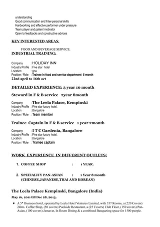 understanding
 Good communication and Inter-personal skills
 Hardworking and effective performer under pressure
 Team player and patient motivator
 Open to feedbacks and constructive advices
KEY INTERESTED AREAS:
 FOOD AND BEVERAGE SERVICE.
INDUSTRIAL TRAINING:
Company : HOLIDAY INN
Industry Profile : Five star hotel
Location : goa
Position / Role : Trainee in food and service department 5 month
22nd april to 16th oct
DETAILED EXPERIENCE: 3 year 10 month
Steward in F & B service 2year 8month
Company : The Leela Palace, Kempinski
Industry Profile : Five star luxury hotel.
Location : Bangalore
Position / Role : Team member
Trainee Captain in F & B service 1 year 2month
Company : I T C Gardenia, Bangalore
Industry Profile : Five star luxury hotel.
Location : Bangalore
Position / Role : Trainee captain
WORK EXPERIENCE IN DIFFERENT OUTLETS:
1. COFFEE SHOP : 1 YEAR.
2. SPECIALITY PAN-ASIAN : 1 Year 8 month
(CHINESE,JAPANESE,THAI AND KOREAN)
The Leela Palace Kempinski, Bangalore (India)
May 16, 2011 till Dec 28, 2013.
← A 5* Business hotel, operated by Leela Hotel Ventures Limited, with 357 Rooms, a (220 Covers)
24hrs. Coffee Shop, (50 covers) Poolside Restaurant, a (25 Covers) Club Floor, (150 covers) Pan-
Asian, (100 covers) Jamavar, In Room Dining & a combined Banqueting space for 1500 people.
 