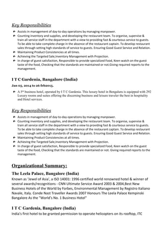 Key Responsibilities
← Assists in management of day-to-day operations by managing manpower.
← Counting inventory and supplies, and developing the restaurant team. To organise, supervise &
train all service staff in the department with a view to providing fast & courteous service to guests.
To be able to take complete charge in the absence of the restaurant captain. To develop restaurant
sales through setting high standards of service to guests. Ensuring Good Guest Service and Relation.
← Maintaining Product Consistencies at all times.
← Achieving the Targeted Sale,Inventory Management with Projection.
← In charge of guest satisfaction, Responsible to provide specialized Food, Keen watch on the guest
taste of the food, Checking that the standards are maintained or not.Giving required reports to the
management.
I T C Gardenia, Bangalore (India)
Jan 05, 2014 to 26 feb2015.
← A 5* business hotel, operated by I T C Gardenia. This luxury hotel in Bengaluru is equipped with 292
Luxury rooms and suites offering the discerning business and leisure traveler the best in hospitality
and Hotel services.
Key Responsibilities
← Assists in management of day-to-day operations by managing manpower.
← Counting inventory and supplies, and developing the restaurant team. To organise, supervise &
train all service staff in the department with a view to providing fast & courteous service to guests.
To be able to take complete charge in the absence of the restaurant captain. To develop restaurant
sales through setting high standards of service to guests. Ensuring Good Guest Service and Relation.
← Maintaining Product Consistencies at all times.
← Achieving the Targeted Sale,Inventory Management with Projection.
← In charge of guest satisfaction, Responsible to provide specialized Food, Keen watch on the guest
taste of the food, Checking that the standards are maintained or not. Giving required reports to the
management.
Organizational Summary:
The Leela Palace, Bangalore (India)
Known as ‘Jewel of Asia', a ISO 14001: 1996 certified world renowned hotel & winner of
several awards/recognitions - CNN Ultimate Service Award 2003 & 2004,Best New
Business Hotels of the World by Forbes, Environmental Management by Registro Italiano
Navale, Italy. Conde Nast Traveller Awards 2007 Honours The Leela Palace Kempinski
Bangalore As the "World's No. 1 Business Hotel"
I T C Gardenia, Bangalore (India)
India's first hotel to be granted permission to operate helicopters on its rooftop, ITC
 