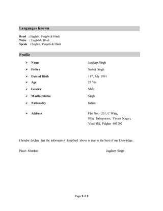 Page 3 of 3

Languages Known
Read : English, Punjabi & Hindi
Write : English& Hindi
Speak : English, Punjabi & Hindi
Profile
Name Jagdeep Singh
Father Sarbjit Singh
Date of Birth 11th, July 1991
Age 23 Yrs
Gender Male
Marital Status Single
Nationality Indian
Address Flat No: - 201, C Wing,
Bldg. Indrapuram, Vasant Nagari,
Vasai (E), Palghar 401202
I hereby declare that the information furnished above is true to the best of my knowledge.
Place: Mumbai Jagdeep Singh
 