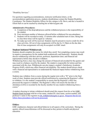 ”Disability Services.”
For questions regarding accommodations, instructor notification letters, or the
accommodations application process, students should please contact the Student Disability
Coordinator. The Student Disability Officer for this campus is Dr. Davis, and she is located in
Elliott Hall or can be reached by emailing her at bdavis@gmc.edu
Administrative Procedures:
A. Completion of the drop/add process and the withdrawal process is the responsibility of
the student.
B. Four maximum number of absences allowed before withdrawal for non-attendance.
C. Students will be recorded as tardy, 15 minutes after scheduled start of class. Being late
to class three times will be equal as 1 absence.
D. No make-up work will be received. Students must be present to receive credit for all in
class activities. All out of class assignments will be due by 11:30pm on the due date.
Out of class assignments will only be accepted via GMC email.
Student Initiated Withdrawals
Students should complete the course for which they enroll. Not completing courses may result
in negative consequences for the student both academically and financially. Students should
discuss withdrawing with their advisor, professor, department chair, and financial aid
representative before they decide to withdraw.
Withdrawing from a class may change the amount of financial aid awarded for the quarter and
may result in a balance owed by the student. The student is responsible for tuition and fees
associated with the class. Withdrawals can also impact a student’s Satisfactory Academic
Progress (SAP), which may affect financial aid eligibility. The student should always check
with a financial aid representative to understand the financial impact before withdrawing from
a course.
Students may withdraw from a course during the regular term with a “W” prior to the final
week of class. Students must provide official notification by contacting the Registrar’s office
to withdraw. It is the student’s responsibility to ensure that the Registrar’s office has
processed the request to withdraw. The Registrar’s office will ensure the last date of
attendance (LDA) is recorded by the faculty member for any student withdrawing from a
course.”
A student choosing to initiate withdrawal should email this request from his or her GMC
Student Email Account with his or her name, student ID, class name, section number, and
professor’s name to the registrar at rob_withdrawals@gmc.cc.ga.us . Requests that do not
follow these procedures will not be processed.
Ethics:
GMC emphasizes character and ethical behavior in all aspects of the curriculum. During the
quarter, ethical issues/dilemmas will be discussed as they pertain to health and physical
education.
 