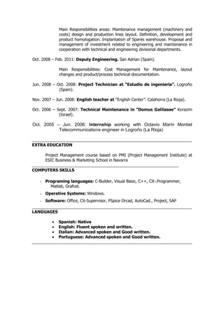 Main Responsibilities areas: Maintenance management (machinery and
costs) design and production lines layout. Definition, development and
product homologation. Implantation of Spares warehouse. Proposal and
management of investment related to engineering and maintenance in
cooperation with technical and engineering divisional departments.
Oct. 2008 – Feb. 2011: Deputy Engineering. San Adrian (Spain).
Main Responsibilities: Cost Management for Maintenance, layout
changes and product/process technical documentation.
Jun. 2008 – Oct. 2008: Project Technician at “Estudio de ingeniería”. Logroño
(Spain).
Nov. 2007 – Jun. 2008: English teacher at “English Center”. Calahorra (La Rioja).
Oct. 2006 – Sept. 2007: Technical Maintenance in “Domus Galilaeae” Korazim
(Israel).
Oct. 2005 – Jun. 2006: Internship working with Octavio Marín Montiel
Telecommunications engineer in Logroño (La Rioja)
EXTRA EDUCATION
Project Management course based on PMI (Project Management Institute) at
ESIC Business & Marketing School in Navarra
COMPUTERS SKILLS
- Programing languages: C-Builder, Visual Basic, C++, CX-.Programmer,
Matlab, Grafcet.
- Operative Systems: Windows.
- Software: Office, CX-Supervisor, PSpice Orcad, AutoCad., Project, SAP
LANGUAGES
• Spanish: Native
• English: Fluent spoken and written.
• Italian: Advanced spoken and Good written.
• Portuguese: Advanced spoken and Good written.
 