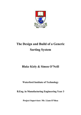 The Design and Build of a Generic
Sorting System
Blake Kiely & Simon O’Neill
Waterford Institute of Technology
B.Eng. in Manufacturing Engineering Year 3
Project Supervisor: Mr. Liam O’Shea
 