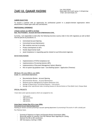 ZAKI UL QAMAR HASHMI
CAREER OBJECTIVES
To acquire a position with an opportunity for professional growth in a people-oriented organization where
advancement is based upon skills and contributions.
PROFESSIONAL EXPERIENCE
JS Bank Limited Jan-2009 to till Date
Asst. Vice President – Account Services & Maintenance Unit.
Currently, I am responsible to look after the following functions country wide in line with regulatory as well as Bank
internal policies & procedures i.e.
• Centralized Account Opening
• Centralized Account Maintenance
• SOA rendition exercise bi annually
• Product development & UATs
• Handle departmental Audit
• Assist Compliance in responding queries related to Law Enforcement Agencies.
DISTICTIONS/HONORS
• Implementation of FATCA Compliance Act
• Implementation of Screening Solution (NFS)
• Implementation of Document Management System (Rosetta)
• Part of system Up gradation team - Core Banking System / Application (Temenos)
NIB Bank LTD (July 2006 to Jan-2009)
Grade 13 - Centralized Operations
• Documentation Review – Account Opening.
• Documentation Review – Account Maintenance
• Respond queries highlighted by Problem Resolution Unit.
• Manage & Reporting of Unclaimed Deposits / Instruments.
• Manage other operational tasks including Issuance & Reconciliation of Visa Debit Card, Cheque Book
SPECIAL PROJECTS
I have done some special projects which are assigned to me.
- Cash guard
- NIB Committee
- NIB Future
- NIB PAYSYS
Union Bank Limited (Dec 05 to June 2006)
Centralized Account Opening Department
Handling all relevant activities pertaining to account opening department & processing of Accounts in safe custody pan
Pan Pakistan basis.
- Scanning of Signature on Sigver and Equation Branch Automation (EBA).
- Receiving request of customer from Pan Pakistan Basis regarding for closing.
- Maintain the MIS as MIS coordinator.
- AOF discrepancy marking in OSMS.
Cell: 0345-2183762
Home Add: HS # A-631 sector 11-B North Kar
E-Mail: zaki.hashmi@jsbl.com
Home Add
sector 11-
 