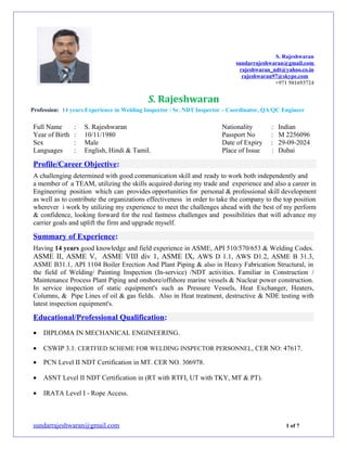 S. Rajeshwaran
sundarrajeshwaran@gmail.com
rajeshwaran_ndt@yahoo.co.in
rajeshwaran97@skype.com
+971 501693724
S. Rajeshwaran
Profession: 14 years Experience in Welding Inspector / Sr. NDT Inspector – Coordinator, QA/QC Engineer
Full Name : S. Rajeshwaran Nationality : Indian
Year of Birth : 10/11/1980 Passport No : M 2256096
Sex : Male Date of Expiry : 29-09-2024
Languages : English, Hindi & Tamil. Place of Issue : Dubai
Profile/Career Objective:
A challenging determined with good communication skill and ready to work both independently and
a member of a TEAM, utilizing the skills acquired during my trade and experience and also a career in
Engineering position which can provides opportunities for personal & professional skill development
as well as to contribute the organizations effectiveness in order to take the company to the top position
wherever i work by utilizing my experience to meet the challenges ahead with the best of my perform
& confidence, looking forward for the real fastness challenges and possibilities that will advance my
carrier goals and uplift the firm and upgrade myself.
Summary of Experience:
Having 14 years good knowledge and field experience in ASME, API 510/570/653 & Welding Codes.
ASME II, ASME V, ASME VIII div 1, ASME IX, AWS D 1.1, AWS D1.2, ASME B 31.3,
ASME B31.1, API 1104 Boiler Erection And Plant Piping & also in Heavy Fabrication Structural, in
the field of Welding/ Painting Inspection (In-service) /NDT activities. Familiar in Construction /
Maintenance Process Plant Piping and onshore/offshore marine vessels & Nuclear power construction.
In service inspection of static equipment's such as Pressure Vessels, Heat Exchanger, Heaters,
Columns, & Pipe Lines of oil & gas fields. Also in Heat treatment, destructive & NDE testing with
latest inspection equipment's.
Educational/Professional Qualification:
• DIPLOMA IN MECHANICAL ENGINEERING.
• CSWIP 3.1. CERTFIED SCHEME FOR WELDING INSPECTOR PERSONNEL, CER NO: 47617.
• PCN Level II NDT Certification in MT. CER NO. 306978.
• ASNT Level II NDT Certification in (RT with RTFI, UT with TKY, MT & PT).
• IRATA Level I - Rope Access.
sundarrajeshwaran@gmail.com 1 of 7
 