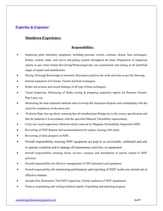Expertise & Exposure:
Shutdown Experience:
Responsibilities:
• Inspecting plant stationary equipment, including pressure vessels, columns, drums, heat exchangers,
boilers, coolers, tanks, and valves and piping systems throughout the plant. Preparation of inspection
reports as per client format Reviewing/Witnessing/Carry out examination and testing at all identified
stages of repairs and modification.
• Having Thorough Knowledge in Isometric Drawing to perform the work activities as per the Drawing.
• Internal inspection of Column, Vessels and heat exchangers.
• Hydro test witness and record findings of all type of heat exchangers.
• Visual Inspection, Witnessing of Hydro testing & preparing inspection reports for Pressure Vessels,
Pipe Lines, etc.
• Monitoring the heat treatment methods and reviewing the Inspection Reports and coordinating with the
client for completion of the entire test.
• Performs Pipes line up check, ensuring that all installed pipe/fittings are to the correct specification and
that the material is in accordance with the specified Material Traceability requirements.
• Carry out visual inspections, Monitors defect removal by Magnetic Permeability Inspection (MPI)
• Reviewing of NDT Reports and recommendation for repairs, liaising with client.
• Reviewing of daily progress on NDE.
• Overall responsibility ensuring NDT equipment are kept in as serviceable, calibrated and safe
to operate condition and to manage all maintenance activities on equipment.
• Overall responsibility ensuring timely reviews, issuance and distribution of reports related to NDT
activities.
• Overall responsibility for effective management of NDT personnel and equipment.
• Overall responsibility for monitoring performance and reporting of NDT works are carried out in
effective manner.
• Accepts Non Destructive Test-NDT inspection, Checks readiness of NDT equipments.
• Fluency in preparing and writing technical reports, Expediting and reporting progress.
sundarrajeshwaran@gmail.com 4 of 7
 
