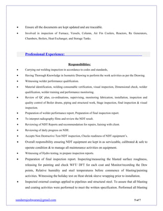 • Ensure all the documents are kept updated and are traceable.
• Involved in inspection of Furnace, Vessels, Column, Air Fin Coolers, Reactors, Re Generators,
Chambers, Boilers, Heat Exchanger, and Storage Tanks.
Professional Experience:
Responsibilities:
• Carrying out welding inspection in accordance to codes and standards,
• Having Thorough Knowledge in Isometric Drawing to perform the work activities as per the Drawing.
• Witnessing welder performance qualification.
• Material identification, welding consumable verification, visual inspection, Dimensional check, welder
qualification, welder training and performance monitoring.
• Review of QC plan, co-ordinations, supervising, monitoring fabrication, installation, inspection and
quality control of Boiler drums, piping and structural work, Stage inspection, final inspection & visual
inspection.
• Preparation of welder performance report, Preparation of final inspection report.
• To interpret radiography films and review the NDT result.
• Reviewing of NDT Reports and recommendation for repairs, liaising with client.
• Reviewing of daily progress on NDE.
• Accepts Non Destructive Test-NDT inspection, Checks readiness of NDT equipment’s.
• Overall responsibility ensuring NDT equipment are kept in as serviceable, calibrated & safe to
operate condition & to manage all maintenance activities on equipment.
• Witnessing of Hydro testing, to prepare inspection reports.
• Preparation of final inspection report. Inspecting/measuring the blasted surface roughness,
releasing for painting and check WFT/ DFT for each coat and Monitor/recording the Dew
points, Relative humidity and steel temperatures before commence of blasting/painting
activities. Witnessing the holiday test on Heat shrink sleeve wrapping prior to installation.
• Inspected external coatings applied to pipelines and structural steel. To assure that all blasting
and coating activities were performed to meet the written specification. Performed all blasting
sundarrajeshwaran@gmail.com 5 of 7
 