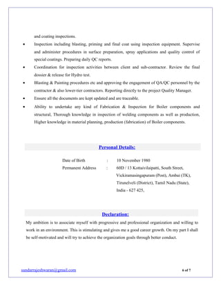 and coating inspections.
• Inspection including blasting, priming and final coat using inspection equipment. Supervise
and administer procedures in surface preparation, spray applications and quality control of
special coatings. Preparing daily QC reports.
• Coordination for inspection activities between client and sub-contractor. Review the final
dossier & release for Hydro test.
• Blasting & Painting procedures etc and approving the engagement of QA/QC personnel by the
contractor & also lower-tier contractors. Reporting directly to the project Quality Manager.
• Ensure all the documents are kept updated and are traceable.
• Ability to undertake any kind of Fabrication & Inspection for Boiler components and
structural, Thorough knowledge in inspection of welding components as well as production,
Higher knowledge in material planning, production (fabrication) of Boiler components.
Personal Details:
Date of Birth : 10 November 1980
Permanent Address : 60D / 13 Kottaivilaipatti, South Street,
Vickiramasingapuram (Post), Ambai (TK),
Tirunelveli (District), Tamil Nadu (State),
India - 627 425,
Declaration:
My ambition is to associate myself with progressive and professional organization and willing to
work in an environment. This is stimulating and gives me a good career growth. On my part I shall
be self-motivated and will try to achieve the organization goals through better conduct.
sundarrajeshwaran@gmail.com 6 of 7
 