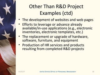 1001/25/17 10
Other Than R&D Project
Examples (ctd)
• The development of websites and web pages
• Efforts to leverage or advance already
available/in-use applications (e.g., electronic
inventories, electronic templates, etc.)
• The replacement or upgrade of hardware,
software, furniture, and equipment
• Production of HR services and products
resulting from completed R&D projects
 