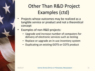 1101/25/17 11
Other Than R&D Project
Examples (ctd)
• Projects whose outcomes may be realized as a
tangible service or product and not a theoretical
concept
• Examples of non-R&D projects:
– Upgrade and increase number of computers for
delivery of electronic services such as testing
– Replace or upgrade an in-use inventory system
– Duplicating an existing GOTS or COTS product
 