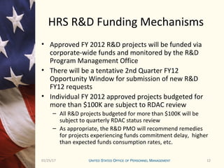 1201/25/17 12
HRS R&D Funding Mechanisms
• Approved FY 2012 R&D projects will be funded via
corporate-wide funds and monitored by the R&D
Program Management Office
• There will be a tentative 2nd Quarter FY12
Opportunity Window for submission of new R&D
FY12 requests
• Individual FY 2012 approved projects budgeted for
more than $100K are subject to RDAC review
– All R&D projects budgeted for more than $100K will be
subject to quarterly RDAC status review
– As appropriate, the R&D PMO will recommend remedies
for projects experiencing funds commitment delay, higher
than expected funds consumption rates, etc.
 