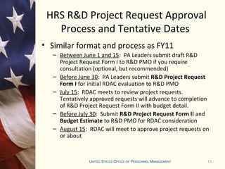 13
HRS R&D Project Request Approval
Process and Tentative Dates
• Similar format and process as FY11
– Between June 1 and 15: PA Leaders submit draft R&D
Project Request Form I to R&D PMO if you require
consultation (optional, but recommended)
– Before June 30: PA Leaders submit R&D Project Request
Form I for initial RDAC evaluation to R&D PMO
– July 15: RDAC meets to review project requests.
Tentatively approved requests will advance to completion
of R&D Project Request Form II with budget detail.
– Before July 30: Submit R&D Project Request Form II and
Budget Estimate to R&D PMO for RDAC consideration
– August 15: RDAC will meet to approve project requests on
or about
 