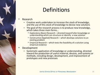 20
Definitions
• Research
– Creative work undertaken to increase the stock of knowledge,
and the use of this stock of knowledge to devise new solutions
– The goal of the research process is to produce new knowledge,
which takes three main forms…
• Exploratory (Basic) Research – directed toward fuller knowledge or
understanding which can structure or identify a new solution
• Constructive (Applied) Research – which develops solutions to an
existing problem
• Empirical Research – which tests the feasibility of a solution using
empirical evidence
• Development
– Systematic application of knowledge or understanding, directed
toward the production of useful material, devices, and systems or
methods, including design, development, and improvement of
prototypes and new processes
 